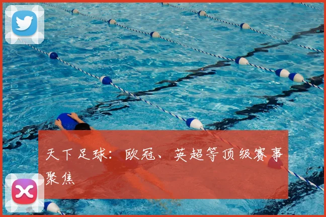 天下足球：欧冠、英超等顶级赛事聚焦