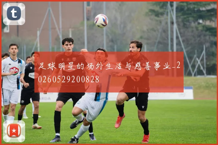 足球明星的场外生活与慈善事业_20260529200828
