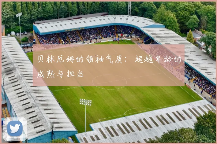 贝林厄姆的领袖气质:超越年龄的成熟与担当