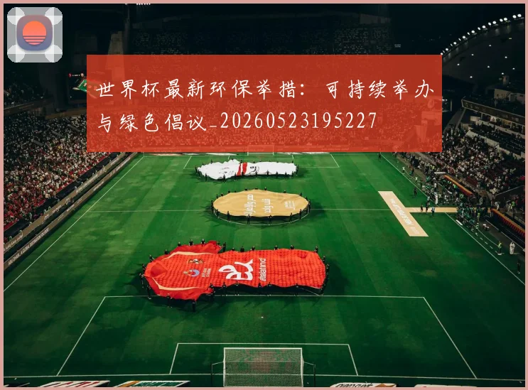 世界杯最新环保举措:可持续举办与绿色倡议_20260523195227