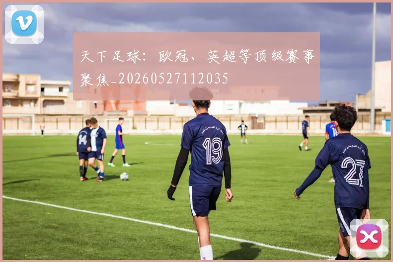 天下足球：欧冠、英超等顶级赛事聚焦_20260527112035