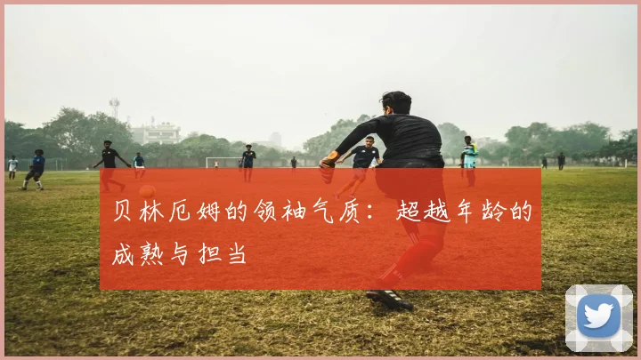 贝林厄姆的领袖气质:超越年龄的成熟与担当