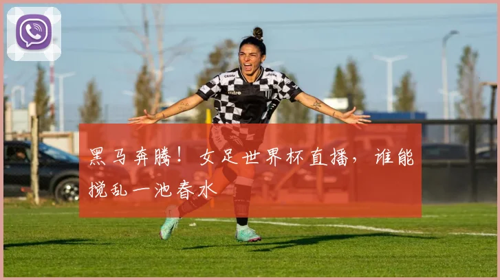 黑马奔腾!女足世界杯直播,谁能搅乱一池春水