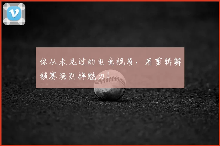 你从未见过的电竞视角，用剪辑解锁赛场别样魅力！