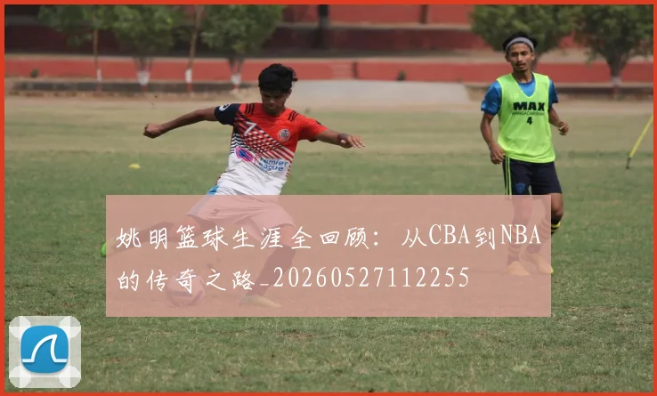 姚明篮球生涯全回顾：从CBA到NBA的传奇之路_20260527112255