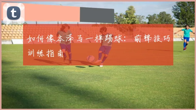 如何像本泽马一样踢球:前锋技巧训练指南