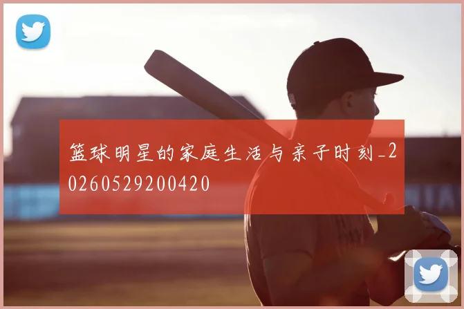 篮球明星的家庭生活与亲子时刻_20260529200420