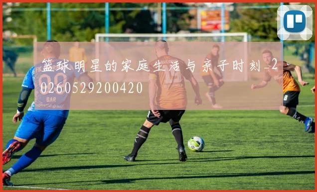 篮球明星的家庭生活与亲子时刻_20260529200420